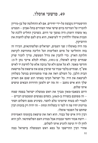 ‫94. פושעי אוסלו.‬
‫ההיסטוריה נקבעת על-ידי יחידים. אם לא ההחלטה של בן-גוריון‬
‫להכריז על המדינה ביום שישי אחר הצהרים בתל-אביב – המנדט‬
‫(או משהו דומה( היה נמשך עד היום. כשרבין החליט ללכת על‬
‫תכנית אוסלו וללחוץ יד לערפאת, הוא גרם לעם שלם לחצות את‬
                                                   ‫הרוביקון.‬
‫מה היה באוסלו? שני העמים, ישראלים ופלשתינאים, הכירו זה‬
‫בזה והחליטו על סיום האלימות ועל הליכה מחודשת לקראת‬
‫חלוקת הארץ. כדי להבין את גודל המעשה, צריך לזכור שרק‬
‫שנתיים קודם לאוסלו, ב-1991, נשלח לכלא אייבי נתן ל-51‬
‫חודשי מאסר. לא על אונס ולא על גניבה אלא על לחיצת יד לאיש‬
‫אש“ף. שנתיים בלבד עברו עד שרבין פגש את ערפאת על מדשאת‬
‫הבית הלבן. כל העולם ראה את פניו מתעוותים בגועל כשלחץ‬
‫לערפאת את היד. כל ישראל הבינו באותו רגע שגם אם האויב‬
‫שלך הוא איש נתעב – זה מה יש ולמען הדורות הבאים עושים‬
                                                 ‫איתו שלום.‬
‫היום כשאבו-מאזן מברך את ראש ממשלת ישראל בפסח שמח‬
‫– זה מסתכם בשורה ב-‪ .ynet‬כשהם נפגשים ומסכמים דברים –‬
‫לגמרי לא בטוח שיזמינו צלם לתעד. כשיגיע פעם השלום ושתי‬
‫מדינות יחיו פה זו לצד זו בשלווה ונחת – זה יהיה רק בזכות רבין‬
                                    ‫שחתם על הסכמי אוסלו.‬
‫רבין היה איש של כבוד. הוא ראה את ערפאת בקומתו האמיתית‬
‫– רוצח אכזר וחסר עכבות אבל מנהיג העם הפלשתינאי. לכן הוא‬
                         ‫לחץ לו יד וניסה להגיע איתו לשלום.‬
‫אחרי רבין התיישבו על כסא ראש הממשלה בישראל כמה‬
                                                         ‫25‬
 