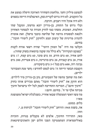 ‫לכמעט מיליון וחצי. מלחמת השחרור הארוכה חיסלה כמעט את‬
‫כל התקציב. לא היה גרוש לקניית נשק, האינפלציה הייתה בשמים‬
                             ‫ולא היה אוכל והיו רעבים, והרבה.‬
‫ובלי גרוש על התחת, בן-גוריון יוצא מדעתו, ומקבל שתי‬
‫החלטות. הפוכות. משהו כמו להדק חגורה עד לכפתור האחרון‬
‫ולצאת למסעדת גורמה של שלושה כוכבי מישלן. זאת אומרת‬
‫להנהיג מדיניות של קיצוב וצנע ולחוקק “חוק לימודי חובה”,‬
                                                       ‫בחינם.‬
‫תקלטו מה היה “סל המזון היומי” שהיה רשאי אזרח לקנות‬
  ‫“בפנקס הנקודות” (לא כולל מה שקנה ברמאות בשוק שחור(:‬
‫לחם אחיד, 06 גרם תירס, 85 גרם סוכר, 06 גרם קמח, 71 גרם‬
‫אורז, 02 גרם קטניות, 02 גרם מרגרינה, 8 גרם אטריות, 002 גרם‬
                    ‫גבינה רזה, 006 גרם בצל ו-5 גרם ביסקוויט.‬
‫הקצבת הבשר הייתה 57 גרם לנפש לחודש! (חצי מנת המבורגר‬
                                                      ‫ילדים(.‬
‫ואת מה שחסך מהפה של המבוגרים, נתן בן-גוריון מיד לילדים.‬
‫הוא חוקק את “חוק לימודי חובה” (אתם מכירים אותו כחוק‬
‫“חינוך חינם”(. המדינה התחייבה לספק לכל ילד בישראל חינוך‬
                              ‫מכיתה אלף עד ח‘. בחינם. חינם!‬
‫מה עשו ראשי הממשלה שבאו אחריו, כשכלכלת ישראל משגשגת‬
                                                         ‫מאז?‬
                                                 ‫כלום. כמעט.‬
      ‫אה, בשנת 8691 הורחב “חוק לימודי חובה” לכיתות ט, י.‬
                                                         ‫וזהו.‬
‫מאז, התדרדר החינוך, אלפים לא מקבלים בגרות, הזכיות‬
‫באולימפיאדת המתמטיקה הפכו חלום ישן והאוניברסיטאות‬
‫95‬
 