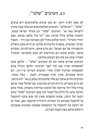 ‫36. הערבים “שלנו”.‬
‫לא באנו לארץ ריקה. יש כאן ערבים פלשתינאים ויש ערבים‬
‫“שלנו”. “ישראלים”. הערבים הפלשתינאים הם אלה שגרו מחוץ‬
‫לישראל מאז 84‘. הערבים “שלנו” הם אזרחי ישראל כמונו.‬
‫ההמנון שלהם כולל שורות כמו “כל עוד בלבב פנימה, נפש‬
‫יהודי הומייה”. הדגל שלהם כחול לבן ובמרכזו מגן דוד – הסמל‬
‫הציוני המובהק. בתכנית הלימודים שלהם יש חיים נחמן ביאליק‬
‫והיסטוריה של עם ישראל. הם גרים איתנו, חיים לצידנו, עובדים‬
‫איתנו. כשיש פיגוע הם מרגישים לא נעים בחברתנו וכשחיל‬
                      ‫האוויר טוחן את עזה הם יוצאים מהדעת.‬
‫הערבים שחיים איתנו הם לא הערבים “שלנו” – חלקם בנים‬
‫למשפחות שהיו כאן עוד לפני הציונות. חלקם הגדול בנים‬
‫למשפחות שהיגרו לארץ אחרי הכיבוש הבריטי ב-7191. הם‬
‫הגיעו ממצרים, סודן, חורן שבסוריה, לבנון – מכל האזור.‬
‫הערבים החיים איתנו הם אלה שלא ברחו מכאן ב-84‘ ולא גורשו.‬
‫הם גרים בכפרים, עיירות וערים מעורבות. עם ישראל מכיר אותם‬
‫בדרך-כלל דרך פריזמה של חומוס ובדיחות גזעניות. פוחד מהם‬
‫וחושד בהם. על הדלק של הפחד הזה מפני הערבים “שלנו” נוסע‬
‫הקטר של הימין. אנחנו חושבים שאין לנו שום סיבה להתקפל‬
‫או להתנצל בפניהם על המדינה היהודית שהקמנו כאן. אבל יש‬
‫לנו הרבה מה להתנצל על הטיפשות שאנחנו מפגינים במערכת‬
                            ‫היחסים איתם מאז הקמת המדינה.‬



                                                       ‫86‬
 