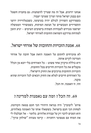 ‫אנחנו יודעים. אבל זה מה שצריך להשתנות: גם בחברת חשמל‬
                   ‫וגם בבנק ישראל מותר וצריך שערבי יעבוד.‬
‫כשפרויקט השוויון לכולם יהיה בעיצומו, כשבטלוויזיה ירוצו‬
‫התשדירים המבשרים על תנופת הפיתוח, כשמשרדי הממשלה‬
‫יפרסמו מכרזים לעבודות תשתית בישובים הערבים – יגיע הזמן‬
              ‫לפתיחת פרויקט השוואת החובות לאזרחי ישראל.‬


‫86. אמנת הזכויות והחובות של אזרחי ישראל.‬
‫לא מוכרחים לחתום על האמנה הזאת אבל חובה על אזרחי‬
                                      ‫המדינה לקיים אותה.‬
‫היא כוללת עיקרון אחד פשוט – כל האזרחים בלי יוצא מן הכלל‬
                ‫מקבלים את כל הזכויות וחייבים בכל החובות.‬
               ‫הזכויות והחובות מרכיבים את החוק הישראלי.‬
‫כל האזרחים חייבים למלא את החוק וזכאים לכל הזכויות שהוא‬
                                                    ‫מקנה.‬
                                    ‫זהו. זו האמנה. זה הכל.‬


  ‫96. זה הכל? ומה עם נאמנות למדינה?‬
‫פרופ‘ ליבוביץ‘ היה כנראה היהודי הכי חכם במאה הקודמת.‬
‫לפחות הכי חכם בישראל. כששאלו אותו על האמונה באלוהים,‬
‫הוא הסכים לדבר רק על עבודת אלוהים. כלומר – אל תבלבלו לי‬
‫את המוח עם פטפוטי רוחניות – קיימו מצוות “שולחן ערוך”.‬
                                                       ‫47‬
 