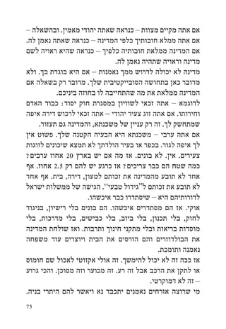 ‫אם אתה מקיים מצוות – כנראה שאתה יהודי מאמין. ובהשאלה –‬
‫אם אתה ממלא חובותיך כלפי המדינה – כנראה שאתה נאמן לה.‬
‫אם המדינה ממלאת חובותיה כלפיך – כנראה שהיא ראויה לשם‬
                               ‫מדינה וראויה שתהיה נאמן לה.‬
‫מדינה לא יכולה לדרוש ממך נאמנות – אם היא בוגדת בך. ולא‬
‫מדובר כאן בתחושה הסובייקטיבית שלך. מדובר רק בשאלה אם‬
           ‫המדינה ממלאת את מה שהתחייבה לו בחוזה ביניכם.‬
‫לדוגמא – אתה זכאי לשוויון במסגרת חוק יסוד: כבוד האדם‬
‫וחירותו. אם אתה זוג צעיר יהודי – אתה זכאי לרכוש דירה איפה‬
     ‫שמתחשק לך. זה רק עניין של משכנתא, והמדינה גם תעזור.‬
‫אם אתה ערבי – משכנתא היא הבעיה הקטנה שלך. פשוט אין‬
‫לך איפה לגור. בכפר או בעיר הולדתך לא תמצא שיכונים לזוגות‬
‫צעירים. אין. לא בונים. אז מה אם יש בארץ 02 אחוז ערבים?‬
‫כמה שטח הם כבר צריכים? אז כרגע יש להם רק 5.2 אחוז. אף‬
‫אחד לא תובע מהמדינה את זכותם למעון, דירה, בית. אף אחד‬
‫לא תובע את זכותם ל“גידול טבעי”. הגישה של ממשלות ישראל‬
                      ‫לדורותיהם היא – שיסתדרו כבר איכשהו.‬
‫אוקי. אז הם מסתדרים איכשהו. הם בונים בלי רישיון, בניגוד‬
‫לחוק, בלי תכנון, בלי ביוב, בלי כבישים, בלי מדרכות, בלי‬
‫מוסדות בריאות ובלי מתקני חינוך ותרבות. ואז שולחת המדינה‬
‫את הבולדוזרים והם הורסים את הבית ויוצרים עוד משפחה‬
                                             ‫נאמנה ותומכת.‬
‫אז ככה זה לא יכול להימשך. זה אולי אקזוטי לאכול שם חומוס‬
‫או לתקן את הרכב אבל זה רע. זה מכוער וזה מסוכן. והכי גרוע‬
                                          ‫– זה לא דמוקרטי.‬
‫מי שרוצה אזרחים נאמנים יתכבד נא ויאשר להם היתרי בניה.‬
‫57‬
 