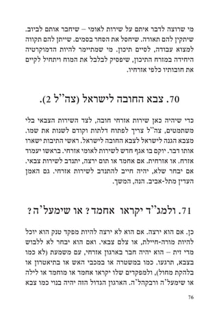 ‫מי שרוצה לדבר איתם על שירות לאומי – שיחבר אותם לביוב.‬
‫שיתקין להם תאורה. שיחסל את הסחר בסמים. שייתן להם תקווה‬
‫למצוא עבודה, לסיים תיכון. מי שמתיימר להיות הדמוקרטיה‬
‫היחידה במזרח התיכון, שיפסיק לבלבל את המוח ויתחיל לקיים‬
                                 ‫את חובותיו כלפי אזרחיו.‬


    ‫07. צבא החובה לישראל (צה“ל 2(.‬
‫כדי שיהיה כאן שירות אזרחי חובה, לצד השירות הצבאי בלי‬
‫משתמטים, צה“ל צריך לפתוח דלתות וקודם לשנות את שמו.‬
‫מצבא הגנה לישראל לצבא החובה לישראל. ראשי התיבות ישארו‬
‫אותו דבר. יוקם בו אגף חדש לשירות לאומי אזרחי. בראשו יעמוד‬
‫אזרח. או אזרחית. אם אחמד או תום ירצה, יתנדב לשירות צבאי.‬
‫אם יבחר שלא, יהיה חייב להתנדב לשירות אזרחי. גם האמן‬
                              ‫העדין מתל-אביב. הנה, המשך.‬


‫17. ולמג“ד יקראו אחמד? או שימעל‘ה?‬
‫כן. אם הוא ירצה. אם הוא לא ירצה להיות מפקד טנק הוא יוכל‬
‫להיות מורה-חיילת, או צלם צבאי. ואם הוא יבחר לא ללבוש‬
‫מדי זית – הוא יהיה חבר בארגון אזרחי, עם משמעת (לא כמו‬
‫בצבא, תרגעו. כמו במשטרה או במכבי האש או בתיאטרון או‬
‫בלהקת מחול(, ולמפקדים שלו יקראו אחמד או מוחמד או לילה‬
‫או שימעל‘ה ורבקהל‘ה. הארגון הגדול הזה יהיה בנוי כמו צבא‬
                                                       ‫67‬
 