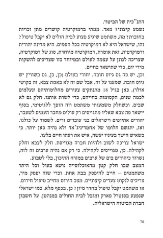 ‫התנ“כית של הביטוי.‬
‫נשמע קיצוני? מאד. ממתי בדמוקרטיה קושרים מתן זכויות‬
‫בחובות? מה, משתמט שיגיע פצוע לבית חולים לא יקבל טיפול?‬
‫זהו, שישראל היא לא דמוקרטיה ככל העמים. היא מדינה יהודית‬
‫ודמוקרטית. זאת אומרת, דמוקרטיה מיוחדת, סוג של דמוקרטיה,‬
‫שצריכה לגונן על עצמה לעולם ובמיוחד כזו שצריכים להשקות‬
                               ‫מידי יום, כדי שתישאר בחיים.‬
‫וכן, יש פה גם גיוס חובה. יחודי בעולם (כן, כן, גם בשוויץ יש‬
‫גיוס חובה. שמענו על זה. אבל שם זה לא באמת צבא. זה בקושי‬
‫אולר(. כאן בגיל 81 מתנתקים צעירים מחלומותיהם ונעלמים‬
‫לכמה שנים, הקסומות בחייהם, כדי לשרת אותנו. חלק גם לא‬
‫שבים. וכשחלק משמעותי משתמט וזה הופך ללגיטימי, בסוף‬
‫יישאר פה צבא שאליו מתגייסים רק עולים מחבר העמים לשעבר,‬
‫יהודים אתיופים וישראלים בני עובדים זרים. לשמור על כולנו.‬
‫ואז, יתגשם חלומו של אחמדיניג‘אד ולא נהיה כאן יותר. כי‬
           ‫כשאיש הישר בעיניו יעשה, איש את רעהו חיים בלעו.‬
‫ישראל צריכה לשוב ולהיות חברה מגוייסת. חלק לצבא וחלק‬
‫לקהילה. כן, מגוייסים לקהילה. כי רק אם נהיה ערבים זה לזה,‬
      ‫נשרוד כיהודים בים של ערבים במזרח התיכון, בלי לטבוע.‬
‫המצב שבו חלק קטן מהאוכלוסייה נושא בעול וכל היתר‬
‫משתמטים – חייב להיפסק בבת אחת. וכדי שזה יפסק מיד,‬
 ‫צריכים לנקוט צעדים קיצוניים. מצב חירום מחייב טיפול חירום.‬
‫אז משתמט יקבל טיפול בחדר מיון? כן. בכסף מלא. כמו ישראלי‬
‫שנפצע בסנטרל פארק ומובל לבית החולים במנהטן. על חשבון‬
                                   ‫חברת הביטוח הישראלית.‬

                                                       ‫87‬
 