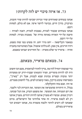 ‫37. אז איזה סיכוי יש לזה לקרות?‬
‫אנחנו בטוחים שאזרחים שווי זכויות יסכימו להיות שווי חובות,‬
‫כעיקרון, כדרך חיים, כביטוי ליושר אישי. אם לא כולם, לפחות‬
                                                     ‫רובם.‬
‫אנחנו בטוחים שכבוד לאזרח, נאמנות לאזרח, דאגה לאזרח –‬
‫תיענה על-ידי האזרח באותה מידה של נאמנות מצידו. לפחות‬
                                              ‫על-ידי רובם.‬
‫כמאמר הקלישאה – יחס גורר יחס. זה פשוט כמו שזה נשמע.‬
‫ויהיו חריגים, אין ספק. לא נולדנו אתמול. אבל כשהנורמה בחברה‬
   ‫תהיה – פראייר מי שלא משרת – על החריגים יצביעו באצבע.‬


         ‫47. מצאתם פראייר, מצאתם.‬
‫כדי שמשהו יתחיל לזוז פה, צריך לחזור לבראשית. פעם הכי חשוב‬
‫היה לנו להיות מוסריים. תמיד התגאינו שבניו-יורק יש מסעדות‬
‫יותר טובות ובפריס גבינות שבא לבכות, אבל רק “בארץ”,‬
‫כשמישהו טובע בירקון, מאה קופצים למים, בלי לחשוב פעמיים.‬
                                   ‫אז זהו. שגם בזה התקלקלנו.‬
‫בכלל, זו היהדות שהמציאה את המוסר. את הזכויות לגר ולעבד.‬
‫את יום המנוחה. את המעשר. את משפט הצדק. את הכל שכחנו.‬
‫זיכרון עמום. עכשיו לא מעניין אותנו להיות יהודים. מעניין אותנו‬
‫רק לא לצאת פראייר. זה אחד אלוהינו של הישראלים. מרוב‬
‫שאנחנו לא רוצים לוותר ולנצח מעמדת כח, אנחנו יוצאים הכי‬
                                             ‫פראיירים בעולם.‬
‫97‬
 