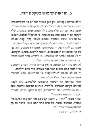 ‫5. הוראות שימוש בטקסט הזה.‬
‫זו לא עבודה אקדמית. אין כאן הערות שוליים או ביבליוגרפיה.‬
‫זו גם לא עבודה שלמה. כתבנו כאן על חלק מהדברים שמטרידים‬
‫אותנו מאד. עניינים שלא נותנים לנו מנוח. אנחנו מבקשים שלא‬
‫תקראו את זה בבת אחת, במכה אחת. כי זה עלול לבלבל. תטעמו‬
‫את זה כמו ממגש מאזטים, טאפס, טאפס. קצת, קצת. תעכלו‬
  ‫ותעצרו לחשוב, להתווכח, להתעצבן ואם תרצו לקלל – חופשי.‬
‫אפשר גם להניח את זה בשירותים. אנחנו לא נעלבים. ההיפך.‬
 ‫שם אין פלאפונים ואסאםאסים, ואפשר לחשוב. בשקט. ולקרוא.‬
‫זה לא טקסט מסודר לפי נושאים – כי לדעתנו הכל קשור בהכל.‬
                   ‫הכל זה חתיכה אחת. מציאות חיינו השלמה.‬
‫לעיתים נחזור על עצמנו. כי אין ברירה אחרת. דברים חשובים‬
     ‫צריך לומר כמה פעמים ועוד כמה פעמים, כדי שהם יחלחלו.‬
‫זה גם לא טקסט לפוליטיקאים או אקדמאים, אלא לאנשים‬
                        ‫אינטליגנטים. כאלה שלא יכולים יותר.‬
‫אחרי שסיימנו את הטיוטא הראשונה שלפניכם, נתנו לכמה‬
‫קוראים לקרוא ראשונים, ולהעיר. קוראים שדעתם נחשבת מאד‬
‫– בעיננו ולדעתנו. את הערותיהם, תקראו בסוף. בפרק “הערות‬
                                  ‫ראשונות לטיוטא ראשונה”.‬
‫ובסוף ממש, “אחרון”, הוספנו קטע ממאמר ישן מאד ואקטואלי‬
‫מתמיד, שמרגש אותנו, של איש אחד חכם מאד, שראה כל-כך‬
                                     ‫למרחוק ונפטר צעיר מדי.‬
                                         ‫אז יאללה, זזים ממש.‬


                                                          ‫8‬
 