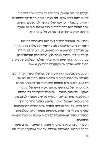 ‫לעתים בחירוק שיניים, בכך שיש רק פתרון אחד לסכסוך:‬
‫שתי מדינות לשני עמים. זהו ניצחון מוחץ, חד ודוקר לתומכים‬
   ‫הוותיקים בפשרה טריטוריאלית. קשה לנו לעתים לתפוס,‬
   ‫אבל האמת היא שההיסטוריה כבר שפטה: היה מי שטעה‬
           ‫והטעה והיה מי שצדק בויכוח על חלוקת הארץ.‬

      ‫ובכל זאת, השמאל מפסיד בעקביות במערכות בחירות.‬
  ‫העמדות שהמרכז-שמאל מציג – עמדות שעולות בקנה אחד‬
    ‫עם הציונות הפרגמטית-הקלאסית, מבית מדרשם של דוד‬
 ‫בן-גוריון, לוי אשכול, מנחם בגין, יצחק רבין ואריאל שרון –‬
‫מסתתות את המדיניות הישראלית. אולם המפלגות שנושאות‬
            ‫בקוד הגנטי שלהן את העיקרים הללו, הן נמוגות.‬

‫הטקסט שלפניכם הוא הניסיון של שמואל הספרי ואלדד יניב‬
     ‫להגדיר את הפרדוקס הזה ולפתור אותו. מתוך הלילה של‬
   ‫השמאל, הם מנסים להתוות תוכנית חילוץ שתמציא מחדש‬
      ‫את המחנה שלהם. המערכת הפוליטית הישראלית נוטה‬
     ‫לשקף – באיחור, כמובן – את הפוליטיקה של בת בריתה‬
   ‫הגדולה, ארצות הברית, והניסיון של יניב והספרי לעצב מה‬
      ‫שהם מכנים “שמאל לאומי”, מושפע באופן ברור מהדרך‬
 ‫שבה ברק אובאמה המציא מחדש את המפלגה הדמוקרטית‬
   ‫כגוף שיכול לייצר יוזמות פוליטיות מאחדות, על-מפלגתיות‬
‫לכאורה, כאלה שמתחשבות ומשתפות פעולה עם רפובליקניות‬
                                              ‫פרגמטית.‬
  ‫הספרי ויניב הם אנשים נטולי מפלגה רשמית. חיבורם איננו‬
‫מחקר אקדמי. לחשדנים שבינינו: עד כמה שידיעתי משגת, הם‬

                                                       ‫88‬
 