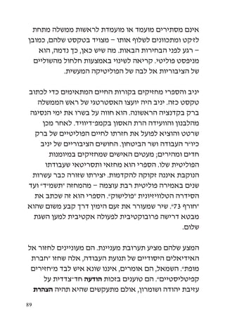 ‫אינם מסתירים מועמד או מועמדת לראשות ממשלה מתחת‬
‫לז’קט ומתכוונים לשלוף אותו – מצויד בטקסט שלהם, כמובן‬
   ‫– רגע לפני הבחירות הבאות. מה שיש כאן, כך נדמה, הוא‬
  ‫מניפסט פוליטי. קריאה לשינוי באמצעות חלחול מהשוליים‬
           ‫של הציבוריות אל לבה של הפוליטיקה המעשית.‬

‫יניב והספרי מחזיקים בקורות החיים המתאימים כדי לכתוב‬
    ‫טקסט כזה. יניב היה יועצו האסטרטגי של ראש הממשלה‬
 ‫ברק בקדנציה הראשונה. הוא חווה על בשרו את ימי הנסיגה‬
     ‫מהלבנון והוועידה הרת האסון בקמפ-דיוויד. לאחר מכן‬
   ‫שרטט והוציא לפועל את חזרתו לחיים הפוליטיים של ברק‬
     ‫כיו”ר העבודה ושר הביטחון. החושים הציבוריים של יניב‬
        ‫חדים ומהירים; מעטים האישים שמחזיקים במיומנות‬
      ‫הפוליטית שלו. הספרי הוא מחזאי ותסריטאי שעבודתו‬
  ‫הנוקבת איננה זקוקה להקדמות. יצירתו שזורה כבר עשרות‬
‫שנים באמירה פוליטית רבת עוצמה – מהמחזה “תשמ”ד” ועד‬
  ‫הסידרה הטלוויזיונית “פולישוק”. הספרי הוא זה שכתב את‬
‫“חורף 37”. שיר שמעורר את זעם הימין דרך קבע משום שהוא‬
  ‫מבטא דרישה פרובוקטיבית לפעולה אקטיבית למען השגת‬
                                                 ‫שלום.‬

‫המצע שלהם מציע תערובת מעניינת. הם מעוניינים לחזור אל‬
 ‫האידיאלים היסודיים של תנועת העבודה, אלה שחזו “חברת‬
 ‫מופת”. השמאל, הם אומרים, איננו שונא איש לבד מ”חזירים‬
     ‫קפיטליסטיים”. הם טוענים בזכות הודעה חד-צדדית על‬
  ‫עזיבת יהודה ושומרון, אולם מתעקשים שהיא תהיה הצהרת‬

‫98‬
 