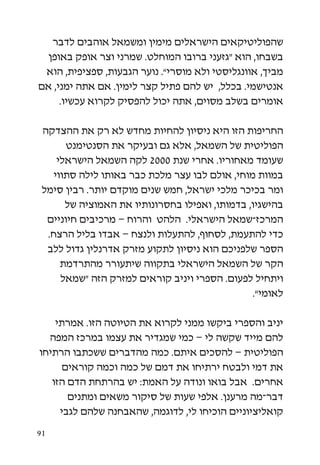 ‫שהפוליטיקאים הישראלים מימין ומשמאל אוהבים לדבר‬
  ‫בשבחו, הוא “גזעני ברובו המוחלט. שמרני וצר אופק באופן‬
 ‫מביך, אוונגליסטי ולא מוסרי”. נוער הגבעות, ספציפית, הוא‬
‫אנטישמי. בכלל, יש להם פתיל קצר לימין. אם אתה ימני, אם‬
     ‫אומרים בשלב מסוים, אתה יכול להפסיק לקרוא עכשיו.‬

 ‫החריפות הזו היא ניסיון להחיות מחדש לא רק את ההצדקה‬
       ‫הפוליטית של השמאל, אלא גם ובעיקר את הסנטימנט‬
     ‫שעומד מאחוריו. אחרי שנת 0002 לקה השמאל הישראלי‬
    ‫במוות מוחי, אולם לבו עצר מלכת כבר באותו לילה סתווי‬
 ‫ומר בכיכר מלכי ישראל, חמש שנים מוקדם יותר. רבין סימל‬
       ‫בהישגיו, בדמותו, ואפילו בחסרונותיו את האמוציה של‬
  ‫המרכז-שמאל הישראלי. הלהט והרוח – מרכיבים חיוניים‬
  ‫כדי להתעמת, לסחוף, להתעלות ולנצח – אבדו בליל הרצח.‬
  ‫הספר שלפניכם הוא ניסיון לתקוע מזרק אדרנלין גדול ללב‬
      ‫הקר של השמאל הישראלי בתקווה שיתעורר מהתרדמת‬
      ‫ויתחיל לפעום. הספרי ויניב קוראים למזרק הזה “שמאל‬
                                                ‫לאומי”.‬

    ‫יניב והספרי ביקשו ממני לקרוא את הטיוטה הזו. אמרתי‬
  ‫להם מייד שקשה לי – כמי שמגדיר את עצמו במרכז המפה‬
‫הפוליטית – להסכים איתם. כמה מהדברים ששכתבו הרתיחו‬
      ‫את דמי ולבטח ירתיחו את דמם של כמה וכמה קוראים‬
   ‫אחרים. אבל בואו ונודה על האמת: יש בהרתחת הדם הזו‬
       ‫דבר-מה מרענן. אלפי שעות של סיקור משאים ומתנים‬
     ‫קואליציוניים הוכיחו לי, לדוגמה, שהאבחנה שלהם לגבי‬

‫19‬
 