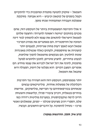 ‫השמאל – שזקוק לתנועה מתמדת ומהפכנית כדי להתקיים‬
   ‫וקמל בזמנים של קיפאון וכיבוש – היא אבחנה מזוקקת‬
                ‫שמפלגת העבודה ושותפותיה שכחו מזמן.‬

 ‫זו אולי התרומה המשמעותית ביותר של הטקסט הזה, שהם‬
   ‫מכנים בתחכום “טיוטה ראשונה להערות”: ההצעה שלהם‬
‫לשמאל הישראלי להתאים את עצמו ולא להמתין לגזר דינה‬
   ‫המזכה של ההיסטוריה. הם מאתגרים את מנהיג המרכז-‬
       ‫שמאל הבא לאמץ דעות פחות שגרתיות, לפעמים יותר‬
  ‫קיצוניות או מחוספסות, ולעתים כאלה שנטולות מאג’נדות‬
     ‫שונות לחלוטין. הם מבקשים מהשמאל להפוך שולחנות,‬
     ‫לבעוט בחזירים, להציע שינויים, לתכנן ולהוציא לפועל‬
‫מהפכות, להניף את דגל ישראל ולברוא את עצמו מחדש. הם‬
 ‫אומרים: המצב הקיים הוא מפלטו של הימין, הפעולה היא‬
                                     ‫שתגאל את השמאל.‬

    ‫יותר מממניפסט, הטקסט הזה הוא הצהרה נגד התרבות‬
         ‫הקלוקלת של ממשלות אחדות, פוליטיקאים עבשים‬
 ‫שנאחזים בכורסאותיהם עד הפרישה, פולישוקים, אדישות‬
  ‫בוחרים פטאלית, זיכרון ציבורי סנילי, קלישאות והשטחת‬
   ‫הדיון לרמה טוקבקיסטית. במערכת פוליטית רדודה כמו‬
‫שלנו, הספרי ויניב מציעים שכולנו – ימנים, שמאלנים ואנשי‬
     ‫מרכז – נתחיל להתווכח. על הדברים החשובים. ועכשיו.‬

                        ‫(נדב איל, 9002. ההדגשות במקור)‬


                                                    ‫29‬
 