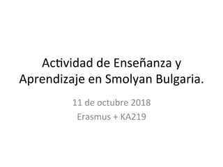 Ac#vidad	de	Enseñanza	y	
Aprendizaje	en	Smolyan	Bulgaria.	
11	de	octubre	2018	
Erasmus	+	KA219	
 