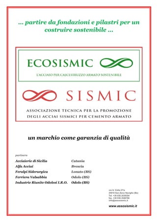 … partire da fondazioni e pilastri per un
costruire sostenibile …
un marchio come garanzia di qualità
partners
Acciaierie di Sicilia Catania
Alfa Acciai Brescia
Feralpi Siderurgica Lonato (BS)
Ferriera Valsabbia Odolo (BS)
Industrie Riunite Odolesi I.R.O. Odolo (BS)
via A. Volta 27/a
25010 San Zeno Naviglio (Bs)
Tel. +39 030.3539354
fax. +39 030.3546766
info@assosismic.it
www.assosismic.it