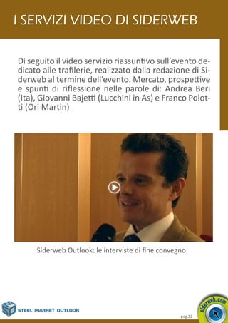 pag.22
Di seguito il video servizio riassuntivo sull’evento de-
dicato alle trafilerie, realizzato dalla redazione di Si-
derweb al termine dell’evento. Mercato, prospettive
e spunti di riflessione nelle parole di: Andrea Beri
(Ita), Giovanni Bajetti (Lucchini in As) e Franco Polot-
ti (Ori Martin)
I servizi video di Siderweb
Siderweb Outlook: le interviste di fine convegno