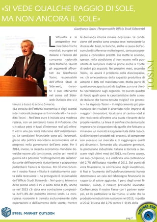 pag.7
L
’attualità e le
prospettive ma-
croeconomiche
mondiali, europee ed
italiane e l’analisi del
comparto nazionale
delle trafilerie. Questi
gli argomenti affron-
tati da Gianfranco
Tosini, responsabile
dell’Ufficio Studi di
Siderweb, duran-
te il suo intervento
nel corso del Sider-
web Outlook che si è
tenuto a Lecco lo scorso 5 marzo.
«La crescita dell’attività economica e degli scambi
internazionali prosegue a ritmi moderati – ha esor-
dito Tosini -. Nell’area euro è iniziata una modesta
ripresa, con un contenuto tasso di inflazione, che
si traduce però in tassi d’interesse reali più eleva-
ti ed in una più lenta riduzione dell’indebitamen-
to. Le condizioni finanziarie sono più favorevoli,
grazie alla politica monetaria accomodante ed ai
progressi nella governance dell’area euro. Per il
2014, invece, la crescita economica mondiale do-
vrebbe essere più consistente, anche se i venti di
guerra ed il possibile “restringimento dei cordoni”
da parte dell’economia statunitense e giapponese
potrebbero frenare la ripresa». Per ciò che concer-
ne il nostro Paese «l’Italia è statisticamente usci-
ta dalla recessione – ha proseguito il responsabile
dell’Ufficio Studi Siderweb -. Nel quarto trimestre
dello scorso anno il Pil è salito dello 0,1%, anche
se nel 2013 c’è stata una contrazione complessi-
va dell’1,8% del prodotto interno lordo. La mini-
ripresa nazionale è trainata esclusivamente dalle
esportazioni e dall’aumento delle scorte, mentre
la domanda interna rimane depressa». Le condi-
zione del credito sono ancora tese: nonostante la
discesa dei tassi, le banche, anche a causa dell’ac-
cumulo di sofferenze molto ingenti, sono poco pro-
pense a concedere prestiti. Ciò mette le aziende,
spesso, nella condizione di non essere nella pos-
sibilità di comprare materie prime anche a fronte
di ordini già acquisiti. Nei prossimi mesi, secondo
Tosini, «si acuirà il problema della disoccupazio-
ne: c’è un’eccedenza della capacità produttiva di
almeno il 30% nel manifatturiero. Molta parte di
questa overcapacity sarà da tagliare, con una diret-
ta ripercussione sugli organici». In questo quadro
di fondo quali sono le caratteristiche delle azien-
de italiane che hanno tenuto meglio? «In genera-
le – ha risposto Tosini – il miglioramento più pro-
nunciato dei risultati è avvenuto nelle imprese di
maggiori dimensioni, localizzate al centro-nord e
che realizzano all’estero una quota rilevante delle
proprie vendite. La linea di confine che demarca le
imprese che si espandono da quelle che faticano a
rimanere sul mercato è rappresentata dalla capaci-
tà di innovare i prodotti ed i processi, di competere
con successo sui mercato e di raggiungere quelli
più dinamici». Tornando alla situazione generale,
la produzione industriale italiana è tornata a cre-
scere negli ultimi mesi del 2013, ma l’anno scorso,
nel suo complesso, si è verificata una contrazione
del 2,7% dell’output rispetto al 2012. Dal punto di
vista finanziario, la contrazione degli investimen-
ti fissi e l’aumento dell’autofinanziamento hanno
determinato un calo del fabbisogno finanziario in
rapporto al valore aggiunto. Il peso degli oneri fi-
nanziari, quindi, è rimasto pressoché invariato.
Confrontando il nostro Paese con i partner euro-
pei, ed in particolare la Germania, si vede che la
produzione industriale nazionale nel 2013, rispetto
al 2012, è scesa del 2,7% contro il -0,4% della
«Si vede qualche raggio di sole,
ma non ancora il sole»
TOSINI
Gianfranco Tosini (Responsabile Ufficio Studi Siderweb)