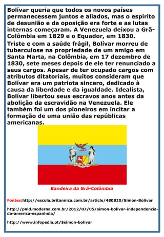 Bolívar queria que todos os novos países
permanecessem juntos e aliados, mas o espírito
de desunião e da oposição era forte e as lutas
internas começaram. A Venezuela deixou a Grã-
Colômbia em 1829 e o Equador, em 1830.
Triste e com a saúde frágil, Bolívar morreu de
tuberculose na propriedade de um amigo em
Santa Marta, na Colômbia, em 17 dezembro de
1830, sete meses depois de ele ter renunciado a
seus cargos. Apesar de ter ocupado cargos com
atributos ditatoriais, muitos consideram que
Bolívar era um patriota sincero, dedicado à
causa da liberdade e da igualdade. Idealista,
Bolívar libertou seus escravos anos antes da
abolição da escravidão na Venezuela. Ele
também foi um dos pioneiros em incitar a
formação de uma união das repúblicas
americanas.
Bandeira da Grã-Colômbia
Fontes:http://escola.britannica.com.br/article/480820/Simon-Bolivar
http://pnld.moderna.com.br/2012/07/05/simon-bolivar-independencia-
da-america-espanhola/
http://www.infopedia.pt/$simon-bolivar
 