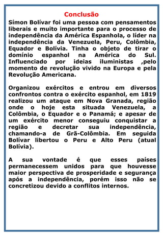 Conclusão
Símon Bolívar foi uma pessoa com pensamentos
liberais e muito importante para o processo de
independência da América Espanhola, o líder na
independência da Venezuela, Peru, Colômbia,
Equador e Bolívia. Tinha o objeto de tirar o
domínio espanhol na América do Sul.
Influenciado por ideias iluministas ,pelo
momento de revolução vivido na Europa e pela
Revolução Americana.
Organizou exércitos e entrou em diversos
confrontos contra o exército espanhol, em 1819
realizou um ataque em Nova Granada, região
onde o hoje esta situada Venezuela, a
Colômbia, o Equador e o Panamá; e apesar de
um exército menor conseguiu conquistar a
região e decretar sua independência,
chamando-a de Grã-Colômbia. Em seguida
Bolívar libertou o Peru e Alto Peru (atual
Bolívia).
A sua vontade é que esses países
permanecessem unidos para que houvesse
maior perspectiva de prosperidade e segurança
após a independência, porém isso não se
concretizou devido a conflitos internos.
 