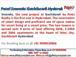 Patel Smondo Gachibowli Hyderabad
Smondo, the new project at Gachibowli by Patel
Realty is the first one in Hyderabad. The incarnation
of smart design and proficient use of space makes
for smart living at a smart price. The two towers is
spread over 4 acres of land offering 2bhk, 2.5bhk
and 3bhk apartments at the heart of hitec city,
Gachibowli Hyderabad.

For Booking buzz us @ +91 9999620966
         For Booking & Information, Please Buzz us at +91 9999620966
          For Booking & Information, Please Buzz us at +91 9999620966
                              SMS “AFF” to 54242
                              SMS “AFF” to 54242
Visit us:-www.affinityconsultant.com, Write us:-info@affinityconsultant.com
Visit us:-www.affinityconsultant.com, Write us:-info@affinityconsultant.com
 