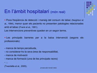 En l’àmbit hospitalari (món real)
Poca freqüència de detecció i maneig del consum de tabac (Neighbor et
al., 1994), menor quan els pacients no presenten patologies relacionades
amb el tabac (Frank et al., 1991).
Les intervencions preventives queden en un segon terme.
Les principals barreres per a la baixa intervenció (segons els
professionals):
- manca de temps percebuda,
- no considerar-ho la seva àrea de responsabilitat,
- manca de motivació
- manca de formació (una de les principals raons)
- ...
(Twardella et al., 2005).

jornada salut mental i tabac

 