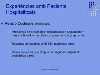Experiències amb Pacients
Hospitalitzats
Revisió Cochrane: (Rigotti 2002)
Intervenció en el curs de l’hospitalització + seguiment > 1
mes - obté millors resultats comparat amb el grup control.
Resultats compatibles amb TSN augmenta l’èxit.
Sense evidencia que el tipus de diagnòstic augmenti
probabilitat d’èxit.

jornada salut mental i tabac

 