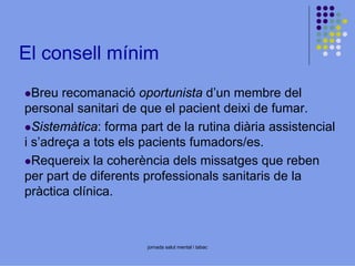 El consell mínim
Breu recomanació oportunista d’un membre del
personal sanitari de que el pacient deixi de fumar.
Sistemàtica: forma part de la rutina diària assistencial
i s’adreça a tots els pacients fumadors/es.
Requereix la coherència dels missatges que reben
per part de diferents professionals sanitaris de la
pràctica clínica.

jornada salut mental i tabac

 