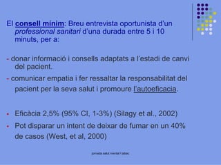 El consell mínim: Breu entrevista oportunista d’un
professional sanitari d’una durada entre 5 i 10
minuts, per a:
- donar informació i consells adaptats a l’estadi de canvi
del pacient.
- comunicar empatia i fer ressaltar la responsabilitat del
pacient per la seva salut i promoure l’autoeficacia.
Eficàcia 2,5% (95% CI, 1-3%) (Silagy et al., 2002)
Pot disparar un intent de deixar de fumar en un 40%
de casos (West, et al, 2000)
jornada salut mental i tabac

 