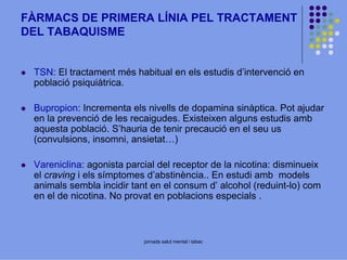 FÀRMACS DE PRIMERA LÍNIA PEL TRACTAMENT
DEL TABAQUISME

TSN: El tractament més habitual en els estudis d’intervenció en
població psiquiàtrica.
Bupropion: Incrementa els nivells de dopamina sinàptica. Pot ajudar
en la prevenció de les recaigudes. Existeixen alguns estudis amb
aquesta població. S’hauria de tenir precaució en el seu us
(convulsions, insomni, ansietat…)
Vareniclina: agonista parcial del receptor de la nicotina: disminueix
el craving i els símptomes d’abstinència.. En estudi amb models
animals sembla incidir tant en el consum d’ alcohol (reduint-lo) com
en el de nicotina. No provat en poblacions especials .

jornada salut mental i tabac

 