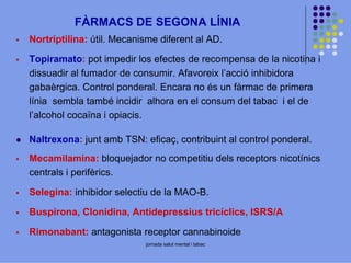 FÀRMACS DE SEGONA LÍNIA
Nortriptilina: útil. Mecanisme diferent al AD.
Topiramato: pot impedir los efectes de recompensa de la nicotina i
dissuadir al fumador de consumir. Afavoreix l’acció inhibidora
gabaèrgica. Control ponderal. Encara no és un fàrmac de primera
línia sembla també incidir alhora en el consum del tabac i el de
l’alcohol cocaïna i opiacis.
Naltrexona: junt amb TSN: eficaç, contribuint al control ponderal.
Mecamilamina: bloquejador no competitiu dels receptors nicotínics
centrals i perifèrics.
Selegina: inhibidor selectiu de la MAO-B.
Buspirona, Clonidina, Antidepressius tricíclics, ISRS/A
Rimonabant: antagonista receptor cannabinoide
jornada salut mental i tabac

 