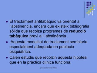 El tractament antitabàquic va orientat a
l’abstinència, encara que existeix bibliografia
sòlida que recolza programes de reducció
tabàquica previ a l’ abstinència .
Aquesta modalitat de tractament semblaria
especialment adequada en població
psiquiàtrica.
Calen estudis que recolzin aquesta hipòtesi
que en la pràctica clínica funciona.
jornada salut mental i tabac

 