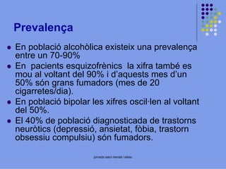 Prevalença
En població alcohòlica existeix una prevalença
entre un 70-90%
En pacients esquizofrènics la xifra també es
mou al voltant del 90% i d’aquests mes d’un
50% són grans fumadors (mes de 20
cigarretes/dia).
En població bipolar les xifres oscil·len al voltant
del 50%.
El 40% de població diagnosticada de trastorns
neuròtics (depressió, ansietat, fòbia, trastorn
obsessiu compulsiu) són fumadors.
jornada salut mental i tabac

 