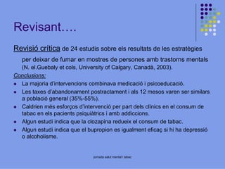 Revisant….
Revisió crítica de 24 estudis sobre els resultats de les estratègies
per deixar de fumar en mostres de persones amb trastorns mentals
(N. el.Guebaly et cols, University of Calgary, Canadà, 2003).
Conclusions:
La majoria d’intervencions combinava medicació i psicoeducació.
Les taxes d’abandonament postractament i als 12 mesos varen ser similars
a població general (35%-55%).
Caldrien més esforços d’intervenció per part dels clínics en el consum de
tabac en els pacients psiquiàtrics i amb addiccions.
Algun estudi indica que la clozapina redueix el consum de tabac.
Algun estudi indica que el bupropion es igualment eficaç si hi ha depressió
o alcoholisme.

jornada salut mental i tabac

 