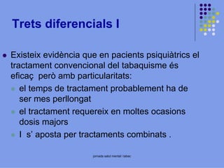 Trets diferencials I
Existeix evidència que en pacients psiquiàtrics el
tractament convencional del tabaquisme és
eficaç però amb particularitats:
el temps de tractament probablement ha de
ser mes perllongat
el tractament requereix en moltes ocasions
dosis majors
I s’ aposta per tractaments combinats .
jornada salut mental i tabac

 