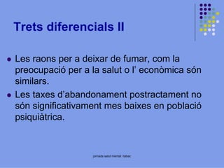 Trets diferencials II
Les raons per a deixar de fumar, com la
preocupació per a la salut o l’ econòmica són
similars.
Les taxes d’abandonament postractament no
són significativament mes baixes en població
psiquiàtrica.

jornada salut mental i tabac

 