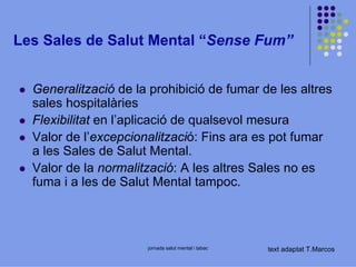 Les Sales de Salut Mental “Sense Fum”
Generalització de la prohibició de fumar de les altres
sales hospitalàries
Flexibilitat en l’aplicació de qualsevol mesura
Valor de l’excepcionalització: Fins ara es pot fumar
a les Sales de Salut Mental.
Valor de la normalització: A les altres Sales no es
fuma i a les de Salut Mental tampoc.

jornada salut mental i tabac

text adaptat T.Marcos

 