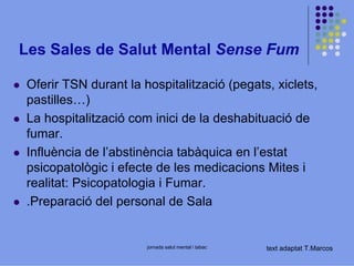 Les Sales de Salut Mental Sense Fum
Oferir TSN durant la hospitalització (pegats, xiclets,
pastilles…)
La hospitalització com inici de la deshabituació de
fumar.
Influència de l’abstinència tabàquica en l’estat
psicopatològic i efecte de les medicacions Mites i
realitat: Psicopatologia i Fumar.
.Preparació del personal de Sala

jornada salut mental i tabac

text adaptat T.Marcos

 