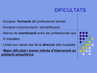 DIFICULTATS
- Escassa formació del professional sanitari
- Escassa conscienciació i sensibilització
- Manca de coordinació entre els professionals que
hi treballem
- Línies poc clares des de la direcció dels hospitals
- Major dificultat i menor interès d’intervenció en
població psiquiàtrica

 