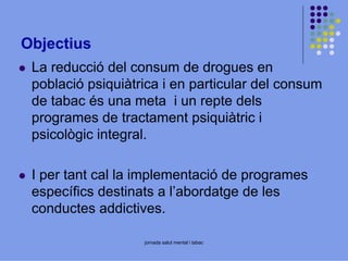 Objectius
La reducció del consum de drogues en
població psiquiàtrica i en particular del consum
de tabac és una meta i un repte dels
programes de tractament psiquiàtric i
psicològic integral.
I per tant cal la implementació de programes
específics destinats a l’abordatge de les
conductes addictives.
jornada salut mental i tabac

 