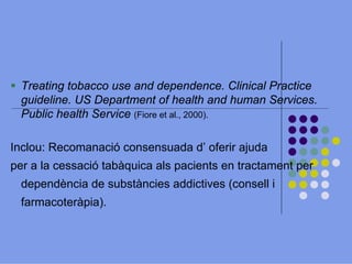 Treating tobacco use and dependence. Clinical Practice
guideline. US Department of health and human Services.
Public health Service (Fiore et al., 2000).
Inclou: Recomanació consensuada d’ oferir ajuda
per a la cessació tabàquica als pacients en tractament per
dependència de substàncies addictives (consell i
farmacoteràpia).

 