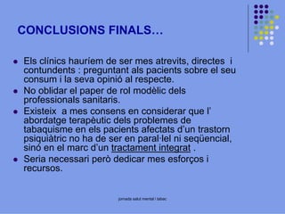 CONCLUSIONS FINALS…
Els clínics hauríem de ser mes atrevits, directes i
contundents : preguntant als pacients sobre el seu
consum i la seva opinió al respecte.
No oblidar el paper de rol modèlic dels
professionals sanitaris.
Existeix a mes consens en considerar que l’
abordatge terapèutic dels problemes de
tabaquisme en els pacients afectats d’un trastorn
psiquiàtric no ha de ser en paral·lel ni seqüencial,
sinó en el marc d’un tractament integrat .
Seria necessari però dedicar mes esforços i
recursos.

jornada salut mental i tabac

 