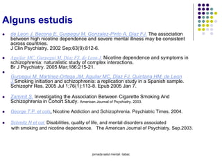 Alguns estudis
de Leon J, Becona E, Gurpegui M, Gonzalez-Pinto A, Diaz FJ. The association
between high nicotine dependence and severe mental illness may be consistent
across countries.
J Clin Psychiatry. 2002 Sep;63(9):812-6.
Aguilar MC, Gurpegui M, Diaz FJ, de Leon J. Nicotine dependence and symptoms in
schizophrenia: naturalistic study of complex interactions.
Br J Psychiatry. 2005 Mar;186:215-21.
Gurpegui M, Martinez-Ortega JM, Aguilar MC, Diaz FJ, Quintana HM, de Leon
J.Smoking initiation and schizophrenia: a replication study in a Spanish sample.
Schizophr Res. 2005 Jul 1;76(1):113-8. Epub 2005 Jan 7.
Zammit S. Investigating the Association Between Cigarette Smoking And
Schizophrenia in Cohort Study. American Journal of Psychiatry. 2003.
George T.P. et cols. Nicotine Addiction and Schizophrenia. Psychiatric Times. 2004.
Schmitz N et col. Disabilities, quality of life, and mental disorders associated
with smoking and nicotine dependence. The American Journal of Psychiatry. Sep.2003.

jornada salut mental i tabac

 
