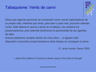 Tabaquisme: Vents de canvi
Dicen que algunas personas se comportan como meras espectadoras de
su propia vida, mientras que otras, para bien o para mal, procuran además
vivirla. Este dilema lo vamos a tener en el tabaco: los cambios los
presenciaremos, pero además tendremos la oportunidad de ser agentes
de ellos.
Incluso podremos contarlo dentro de unos años… si alguien está
dispuesto a escuchar porqué tardamos tanto tiempo en conseguir lo obvio.
(F. Javier Ayesta. Gener 2008)

“…where the children of tomorrow dream away in the wind of change”

jornada salut mental i tabac

 