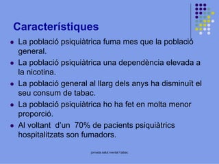 Característiques
La població psiquiàtrica fuma mes que la població
general.
La població psiquiàtrica una dependència elevada a
la nicotina.
La població general al llarg dels anys ha disminuït el
seu consum de tabac.
La població psiquiàtrica ho ha fet en molta menor
proporció.
Al voltant d’un 70% de pacients psiquiàtrics
hospitalitzats son fumadors.
jornada salut mental i tabac

 