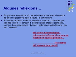 Algunes reflexions…
Els pacients psiquiàtrics són especialment vulnerables al consum
de tabac i aquest està lligat al lleure i al temps lliure.
El consum de tabac a més va associat a actituds i conductes poc
saludables com el consum d’ alcohol i altres drogues (cànnabis,
cocaïna, benzodiazepines i d’altres) i potencia el sedentarisme i per
tant l’ obesitat.
Els factors neurobiològics i
psicosocials reforçen el consum de
nicotina en aquesta població…
i les nostres
NO intervencions també!

jornada salut mental i tabac

 