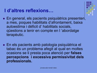 I d’altres reflexions…
En general, els pacients psiquiàtrics presenten,
a mes, poques habilitats d’afrontament, baixa
autoestima i dèficit d’ habilitats socials,
qüestions a tenir en compte en l ‘abordatge
terapèutic.
En els pacients amb patologia psiquiàtrica el
tabac és un problema afegit al qual en moltes
ocasions se li presta poca atenció per falses
percepcions i excessiva permissivitat dels
professionals.
jornada salut mental i tabac

 