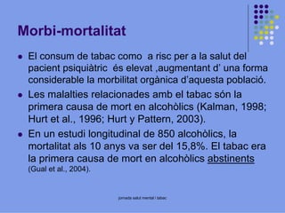 Morbi-mortalitat
El consum de tabac como a risc per a la salut del
pacient psiquiàtric és elevat ,augmentant d’ una forma
considerable la morbilitat orgànica d’aquesta població.
Les malalties relacionades amb el tabac són la
primera causa de mort en alcohòlics (Kalman, 1998;
Hurt et al., 1996; Hurt y Pattern, 2003).
En un estudi longitudinal de 850 alcohòlics, la
mortalitat als 10 anys va ser del 15,8%. El tabac era
la primera causa de mort en alcohòlics abstinents
(Gual et al., 2004).

jornada salut mental i tabac

 