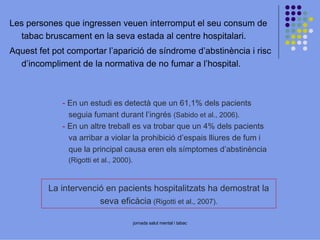 Les persones que ingressen veuen interromput el seu consum de
tabac bruscament en la seva estada al centre hospitalari.
Aquest fet pot comportar l’aparició de síndrome d’abstinència i risc
d’incompliment de la normativa de no fumar a l’hospital.

- En un estudi es detectà que un 61,1% dels pacients
seguia fumant durant l’ingrés (Sabido et al., 2006).
- En un altre treball es va trobar que un 4% dels pacients
va arribar a violar la prohibició d’espais lliures de fum i
que la principal causa eren els símptomes d’abstinència
(Rigotti et al., 2000).

La intervenció en pacients hospitalitzats ha demostrat la
seva eficàcia (Rigotti et al., 2007).
jornada salut mental i tabac

 