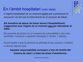 En l’àmbit hospitalari (món ideal)
L’ingrés hospitalari és un moment òptim per a promoure la
cessació i en tot cas la intervenció en el consum de tabac.
Els beneficis de deixar de fumar durant l’hospitalització,
suggereixen que l’ingrés és un moment clau per abandonar el
tabac.
Els pacients es troben en un moment de vulnerabilitat o són més
sensibles i receptius a aquests missatges (+ temps, + atents).
Es pot ajudar a que la persona es plantegi el seu consum i comenci
a canviar alguna cosa.
Aquesta responsabilitat correspon a tots els àmbits del
sistema de salut i a totes les àrees d’assistència.
jornada salut mental i tabac

 