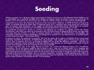 Seeding
Habemus papam ! Le cri de guerre de la communauté du Vatican est aussi un cri de ralliement. Benoit Heilbrunn est
un sémiologue qui a pointé le parallèle entre religion et marque. Penser la marque comme une graine qui va
fertiliser, qui va ensemencer les consciences, qui va relier les individus autour d’un sens commun et partageable.
L’empreinte est au cœur des trajectoires humaines et des constructions collectives. Le SPQR de Rome a traversé les
siècles. Le symbole permet de rester dans l’imaginaire parce qu’il y contribue mais aussi parce qu’il est formaté
pour. La marque, cette empreinte « au fer rouge » vit néanmoins ses dernières heures. Elle est liée à un contexte.
Structurer le capitalisme industriel vers une lisibilité de la propriété et de la communauté qui s’y relie.
Le capitalisme d’aujourd’hui amène au contraire une plasticité qui éradique les rigidités comme des formes
d’archaïsme. Cela induit une culture du mouvement, donc de l’esprit versus la pérennité de la forme. Les logos ﬁgés
n’ont peut être pas d’avenir à ce titre. La marque devient la succession de formalisations remarquables. Les
empreintes se font plus souples et éphémères. Davantage lié au contexte et à son interconnexion. La société liquide
a rendu l’économie agile… et la marque ﬂuide.
Se penser en esprit. Se construire en porosité. Tels sont les enjeux de la culture et l’identité d’une communauté
productive. Permettre de façonner, d’implémenter, de propager. Cela signiﬁe que la forme et son respect sont
caducs. Que la question de ce qui se partage et fédère est une phase de déﬁnition essentielle. Qui plus est
récurrente à organiser. Que la capacité à créer des rebonds et des réponses sur cette logique est cruciale. Et que la
question de propagation et de son irrigation est tout aussi essentielle.
La marque n’est donc plus un fer rouge. Elle est un jardin. On y cultive des éléments d’epsrit. On y travaille les
associations. On ne sait jamais quelle fa être la forme à venir, mais on en cultive l’esprit. On y peauﬁne des
composantes. On la travaille suivant les données de l’environnement. On cherche à afﬁner et irriguer un ADN. Qui
n’est jamais fermé puisqu’il évolue par nature en permanence. Mais la marque a changé de nature. Elle est graine.
Elle existe d’abord par sa fertilisation. Dans un nouveau capitalisme, le premier capital appaeent est la culture. LE
retour du vintage ne soit pas occulter cet aspect derrière la critique de l’éphémère. Une marque doit d’être à la fois
graine, projet, politique. Le branding est mort. Vive le seeding.




                                                                                                                  10
 