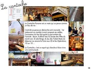 L a can toche


           La Cantoche Paname est un resto qui se pense comme
           un lieu de vie :

           L’activité se pense en démarche anti-morosité : 1er
           restaurant au monde à avoir proposé ses soldes,
           l’animation du lieu fait partie à part entière de
           l’activité : Boum, le Blind Test, la Soirée des Filles du
           mardi soir, le Loto Bingo, le Jeu des Tickets Resto du
           déjeuner ou encore la Foire aux 20 et les Opérations
           10 sur 10 ...

           La Cantoche, c'est un esprit qui cherche à faire vivre
           une communauté.




                                                                       14
 