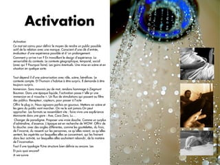 Activation
Activation
Ce mot est connu pour déﬁnir le moyen de rendre un public possible
actif de la relation avec une marque. Conscient d’une clé d’entrée,
évaluateur d’une expérience possible et d ‘un prolongement.
Comment y arrive t-on ? En travaillant le design d’expérience. La
sensorialité du contexte. Le contexte géographique, temporel, social
(avec qui ? Pourquoi faire). Les gains éventuels. Une mise en scène et en
situation en quelque sorte.

Tout dépend il d’une scénarisation avec rôle, scène, bénéﬁces. Le
contexte compte. Et l’humain s’habitue à être surpris. Il demande à être
toujours surpris.
Immersion. Sans mauvais jeu de mot, rendons hommage à Ziegmunt
Bauman. Dans une époque liquide, l’activation passe t-’elle pr une
immersion en d »couche ». Un ﬂux de stimulations qui passent au ﬁltre
des publics. Recepteur, capteurs, pour passer à l’acte
Offrir le plug in. Nous agissons parfois en gourous. Mettons en scène et
les gens du public vont marcher. On ne le sait jamais.On peut
approcher. Les formats se ressemblent vite : faire vivre une exp&rience
étonnante dans une gare : Axe, Coca Zero, Lu…
 Changer de paradigme. Proposer une vraie douche. Comme un surplus
d’adrénaline, d’essence. L’époque est en recherche de WOW. Offrir de




                                                                                       Photo: stevendepolo CC Flickr
la douche: avec des angles différentes, comme les gouttelettes, du frais,
de l’incarné, du ressenti sur les personnes, ce qu’elles voient, ce qu’elles
sentent, les aspérités sur lesquelles elles se concentrent, qui les freinent
dans leur activité, sur lesquelles elles souhaitent rebondir, de la matière
de l’incarnation.
Faut il une typologie ?Une structure bien déﬁnie ou encore. Les
Et puis quoi encore?
A we-suivre
                                                                               6	
  
 