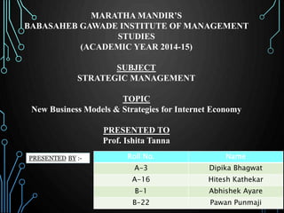 MARATHA MANDIR’S 
BABASAHEB GAWADE INSTITUTE OF MANAGEMENT 
STUDIES 
(ACADEMIC YEAR 2014-15) 
SUBJECT 
STRATEGIC MANAGEMENT 
TOPIC 
New Business Models & Strategies for Internet Economy 
PRESENTED TO 
Prof. Ishita Tanna 
Roll No. Name 
A-3 Dipika Bhagwat 
A-16 Hitesh Kathekar 
B-1 Abhishek Ayare 
B-22 Pawan Punmaji 
 
