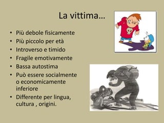 La vittima…
• Più debole fisicamente
• Più piccolo per età
• Introverso e timido
• Fragile emotivamente
• Bassa autostima
• Può essere socialmente
o economicamente
inferiore
• Differente per lingua,
cultura , origini.
 